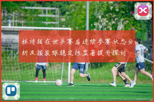 林诗栋在世乒赛后连续参赛状态分析及接发球稳定性显著提升探讨